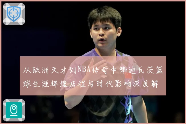从欧洲天才到NBA传奇中锋迪瓦茨篮球生涯辉煌历程与时代影响深度解析：最新赛事动态与深度分析