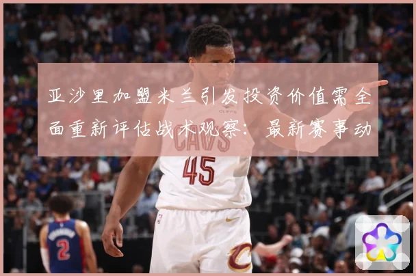 亚沙里加盟米兰引发投资价值需全面重新评估战术观察：最新赛事动态与深度分析