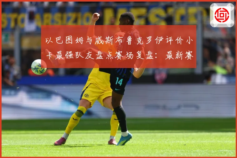 以巴图姆与威斯布鲁克罗伊评价小卡最强队友盘点赛场复盘：最新赛事动态与深度分析