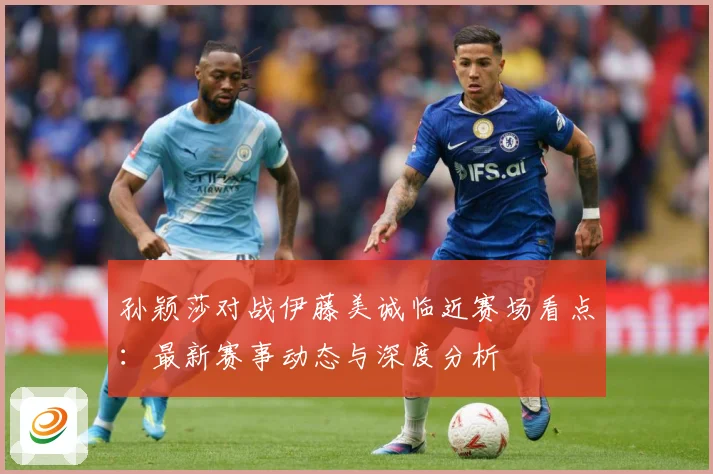 孙颖莎对战伊藤美诚临近赛场看点：最新赛事动态与深度分析