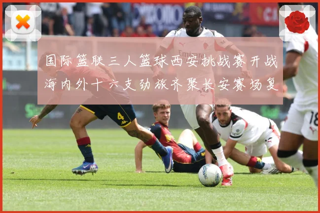 国际篮联三人篮球西安挑战赛开战海内外十六支劲旅齐聚长安赛场复盘：最新赛事动态与深度分析