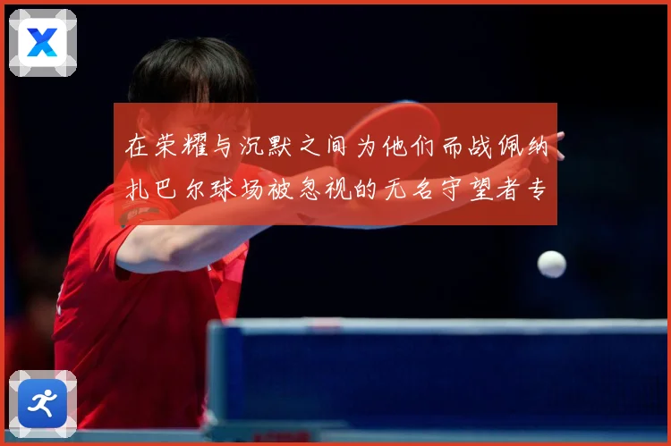 在荣耀与沉默之间为他们而战佩纳扎巴尔球场被忽视的无名守望者专题观察：最新赛事动态与深度分析