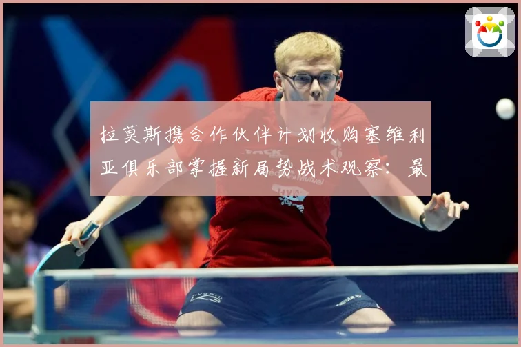 拉莫斯携合作伙伴计划收购塞维利亚俱乐部掌握新局势战术观察：最新赛事动态与深度分析