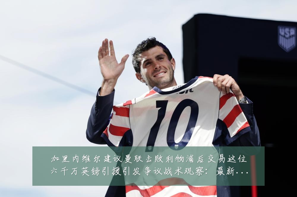 加里内维尔建议曼联击败利物浦后交易这位六千万英镑引援引发争议战术观察：最新赛事动态与深度分析
