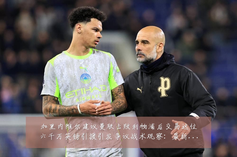 加里内维尔建议曼联击败利物浦后交易这位六千万英镑引援引发争议战术观察：最新赛事动态与深度分析