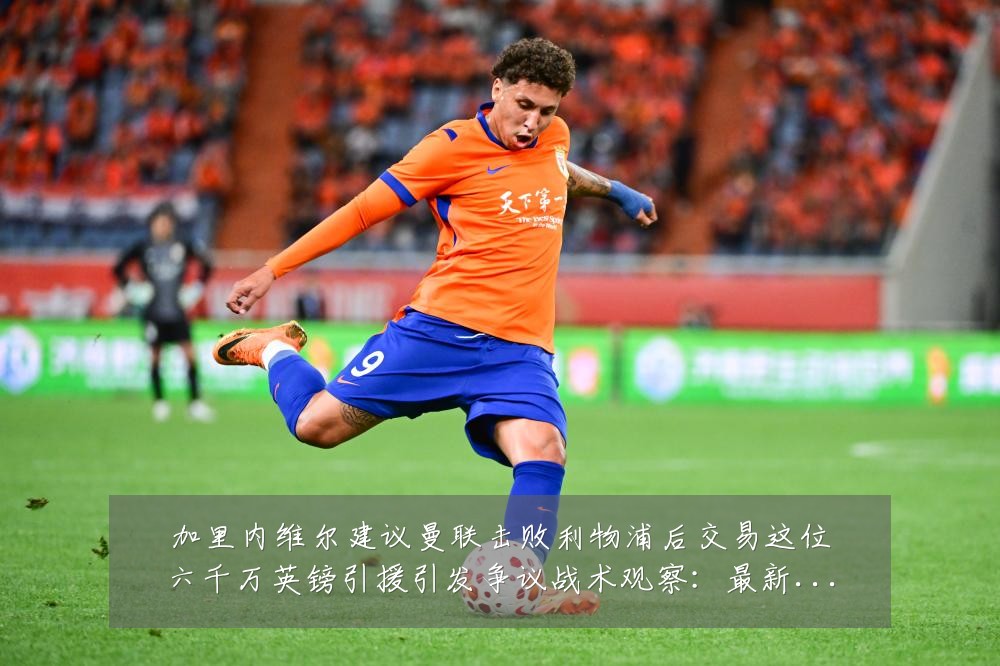 加里内维尔建议曼联击败利物浦后交易这位六千万英镑引援引发争议战术观察：最新赛事动态与深度分析