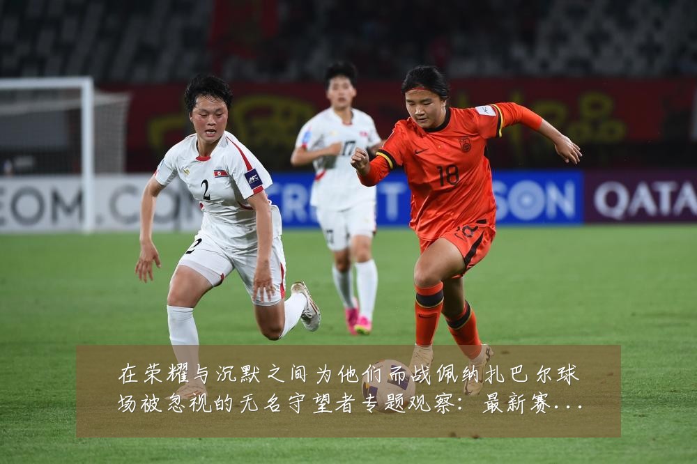 在荣耀与沉默之间为他们而战佩纳扎巴尔球场被忽视的无名守望者专题观察:最新赛事动态与深度分析