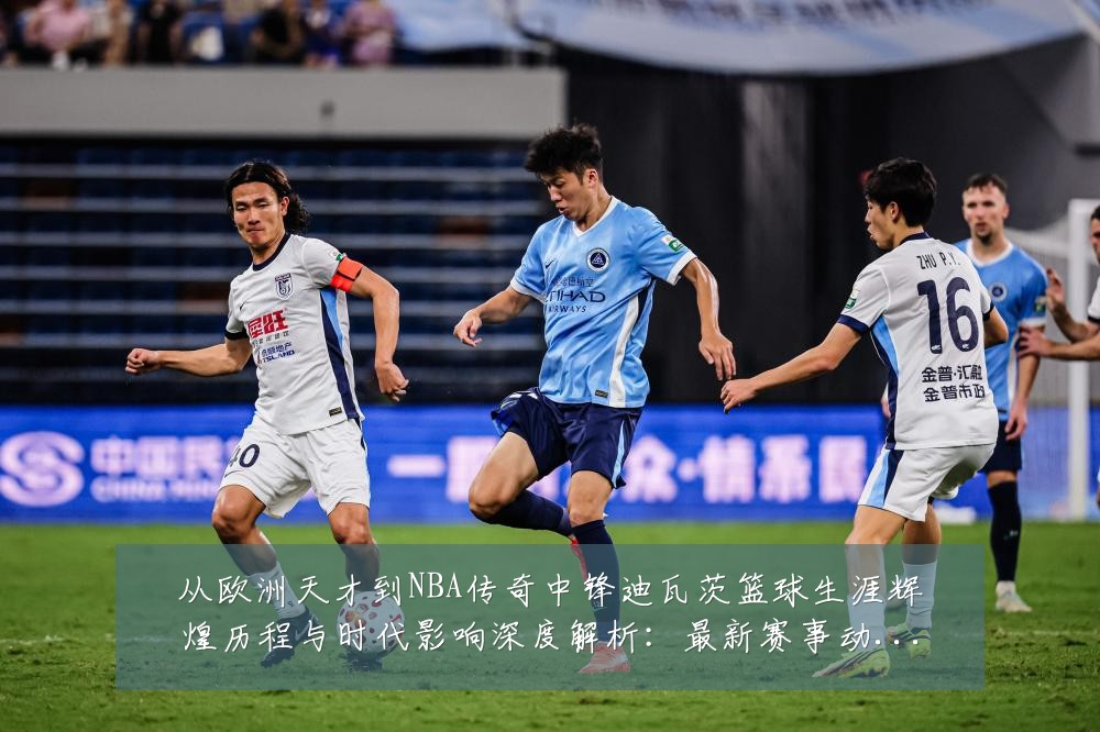 从欧洲天才到NBA传奇中锋迪瓦茨篮球生涯辉煌历程与时代影响深度解析:最新赛事动态与深度分析